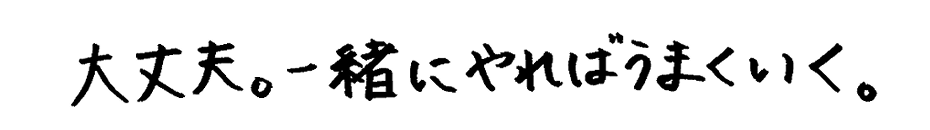 大丈夫。一緒にやればうまくいく。